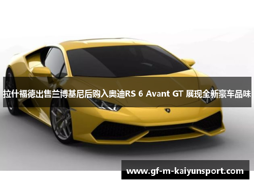 拉什福德出售兰博基尼后购入奥迪RS 6 Avant GT 展现全新豪车品味 拉什福德出售兰博基尼后购入奥迪RS 6 Avant GT 展现全新豪车品味
