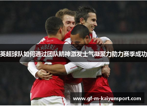 英超球队如何通过团队精神激发士气凝聚力助力赛季成功 英超球队如何通过团队精神激发士气凝聚力助力赛季成功