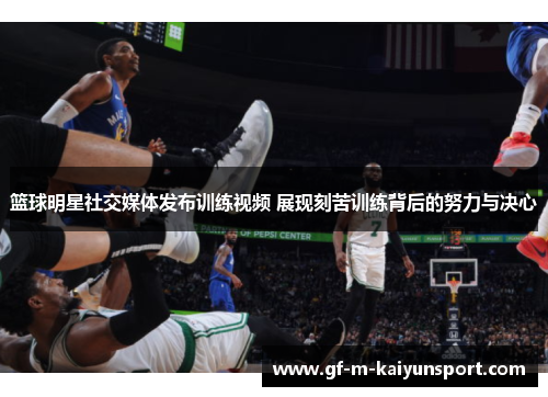 篮球明星社交媒体发布训练视频 展现刻苦训练背后的努力与决心
