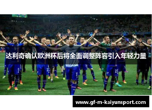 达利奇确认欧洲杯后将全面调整阵容引入年轻力量 达利奇确认欧洲杯后将全面调整阵容引入年轻力量
